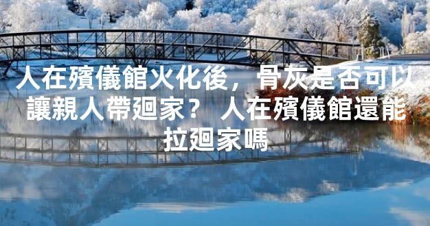 人在殯儀館火化後，骨灰是否可以讓親人帶廻家？ 人在殯儀館還能拉廻家嗎